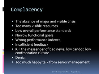 Complacency

 The absence of major and visible crisis
 Too many visible resources
 Low overall performance standards
 Narrow functional goals
 Wrong performance indexes
 Insufficient feedback
 Kill the messenger of bad news, low candor, low
  confrontation culture
 Denial
 Too much happy talk from senior management

                         Dr. V. R. Kesava Ram (P.T.)   August 8, 2012
 
