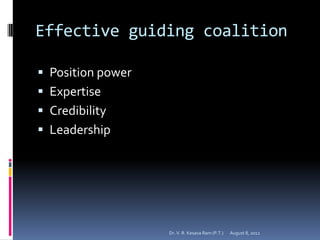 Effective guiding coalition

 Position power
 Expertise
 Credibility
 Leadership




                   Dr. V. R. Kesava Ram (P.T.)   August 8, 2012
 