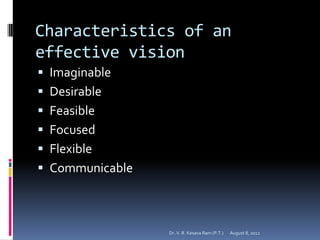Characteristics of an
effective vision
 Imaginable
 Desirable
 Feasible
 Focused
 Flexible
 Communicable



                 Dr. V. R. Kesava Ram (P.T.)   August 8, 2012
 