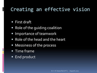 Creating an effective vision

 First draft
 Role of the guiding coalition
 Importance of teamwork
 Role of the head and the heart
 Messiness of the process
 Time frame
 End product


                        Dr. V. R. Kesava Ram (P.T.)   August 8, 2012
 