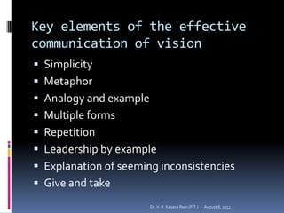 Key elements of the effective
communication of vision
 Simplicity
 Metaphor
 Analogy and example
 Multiple forms
 Repetition
 Leadership by example
 Explanation of seeming inconsistencies
 Give and take
                        Dr. V. R. Kesava Ram (P.T.)   August 8, 2012
 