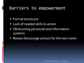 Barriers to empowerment

 Formal structures
 Lack of needed skills to action
 Obstructing personnel and information
  systems
 Bosses discourage actions for the new vision




                        Dr. V. R. Kesava Ram (P.T.)   August 8, 2012
 