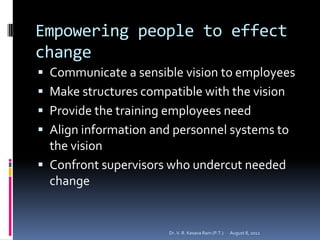 Empowering people to effect
change
 Communicate a sensible vision to employees
 Make structures compatible with the vision
 Provide the training employees need
 Align information and personnel systems to
  the vision
 Confront supervisors who undercut needed
  change


                       Dr. V. R. Kesava Ram (P.T.)   August 8, 2012
 