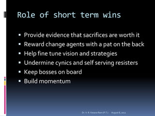 Role of short term wins

 Provide evidence that sacrifices are worth it
 Reward change agents with a pat on the back
 Help fine tune vision and strategies
 Undermine cynics and self serving resisters
 Keep bosses on board
 Build momentum



                        Dr. V. R. Kesava Ram (P.T.)   August 8, 2012
 