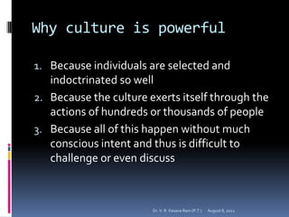 Why culture is powerful

1. Because individuals are selected and
   indoctrinated so well
2. Because the culture exerts itself through the
   actions of hundreds or thousands of people
3. Because all of this happen without much
   conscious intent and thus is difficult to
   challenge or even discuss



                        Dr. V. R. Kesava Ram (P.T.)   August 8, 2012
 