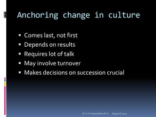 Anchoring change in culture

 Comes last, not first
 Depends on results
 Requires lot of talk
 May involve turnover
 Makes decisions on succession crucial




                          Dr. V. R. Kesava Ram (P.T.)   August 8, 2012
 