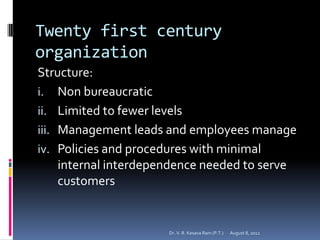 Twenty first century
organization
Structure:
i. Non bureaucratic
ii. Limited to fewer levels
iii. Management leads and employees manage
iv. Policies and procedures with minimal
     internal interdependence needed to serve
     customers


                      Dr. V. R. Kesava Ram (P.T.)   August 8, 2012
 