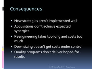 Consequences

 New strategies aren’t implemented well
 Acquisitions don’t achieve expected
  synergies
 Reengineering takes too long and costs too
  much
 Downsizing doesn’t get costs under control
 Quality programs don’t deliver hoped-for
  results

                       Dr. V. R. Kesava Ram (P.T.)   August 8, 2012
 