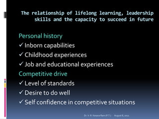 The relationship of lifelong learning, leadership
     skills and the capacity to succeed in future


Personal history
 Inborn capabilities
 Childhood experiences
 Job and educational experiences
Competitive drive
 Level of standards
 Desire to do well
 Self confidence in competitive situations
                        Dr. V. R. Kesava Ram (P.T.)   August 8, 2012
 