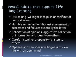 Mental habits that support life
long learning
 Risk taking- willingness to push oneself out of
  comfort zones
 Humble self reflection- honest assessment of
  successes and failures especially the latter
 Solicitation of opinions- aggressive collection
  of information and ideas from others
 Careful listening- propensity to listen to
  others
 Openness to new ideas- willingness to view
  life with an open mind
                        Dr. V. R. Kesava Ram (P.T.)   August 8, 2012
 