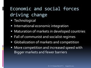Economic and social forces
driving change
 Technological
 International economic integration
 Maturation of markets in developed countries
 Fall of communist and socialist regimes
 Globalization of markets and competition
 More competition and increased speed with
  Bigger markets and fewer barriers


                       Dr. V. R. Kesava Ram (P.T.)   August 8, 2012
 