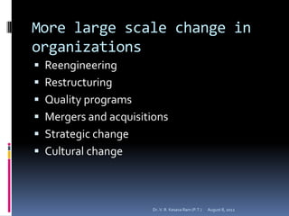 More large scale change in
organizations
 Reengineering
 Restructuring
 Quality programs
 Mergers and acquisitions
 Strategic change
 Cultural change



                       Dr. V. R. Kesava Ram (P.T.)   August 8, 2012
 