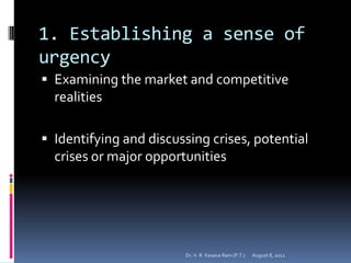 1. Establishing a sense of
urgency
 Examining the market and competitive
  realities

 Identifying and discussing crises, potential
  crises or major opportunities




                        Dr. V. R. Kesava Ram (P.T.)   August 8, 2012
 