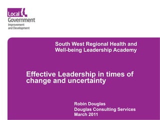    South West Regional Health and  Well-being Leadership Academy      Effective  Leadership in times of change and uncertainty  Robin Douglas Douglas Consulting Services March 2011   