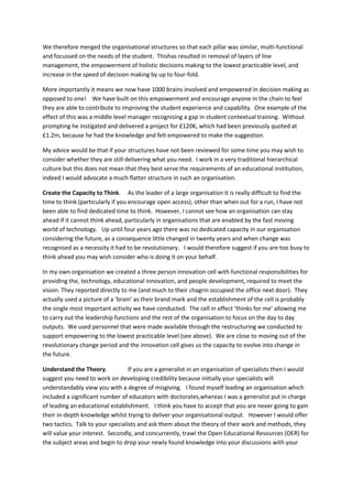 We therefore merged the organisational structures so that each pillar was similar, multi-functional
and focussed on the needs of the student. Thishas resulted in removal of layers of line
management, the empowerment of holistic decisions making to the lowest practicable level, and
increase in the speed of decision making by up to four-fold.

More importantly it means we now have 1000 brains involved and empowered in decision making as
opposed to one! We have built on this empowerment and encourage anyone in the chain to feel
they are able to contribute to improving the student experience and capability. One example of the
effect of this was a middle level manager recognising a gap in student contextual training. Without
prompting he instigated and delivered a project for £120K, which had been previously quoted at
£1.2m, because he had the knowledge and felt empowered to make the suggestion.

My advice would be that if your structures have not been reviewed for some time you may wish to
consider whether they are still delivering what you need. I work in a very traditional hierarchical
culture but this does not mean that they best serve the requirements of an educational institution,
indeed I would advocate a much flatter structure in such an organisation.

Create the Capacity to Think. As the leader of a large organisation it is really difficult to find the
time to think (particularly if you encourage open access), other than when out for a run, I have not
been able to find dedicated time to think. However, I cannot see how an organisation can stay
ahead if it cannot think ahead, particularly in organisations that are enabled by the fast moving
world of technology. Up until four years ago there was no dedicated capacity in our organisation
considering the future, as a consequence little changed in twenty years and when change was
recognised as a necessity it had to be revolutionary. I would therefore suggest if you are too busy to
think ahead you may wish consider who is doing it on your behalf.

In my own organisation we created a three person innovation cell with functional responsibilities for
providing the, technology, educational innovation, and people development, required to meet the
vision. They reported directly to me (and much to their chagrin occupied the office next door). They
actually used a picture of a ‘brain’ as their brand mark and the establishment of the cell is probably
the single most important activity we have conducted. The cell in effect ‘thinks for me’ allowing me
to carry out the leadership functions and the rest of the organisation to focus on the day to day
outputs. We used personnel that were made available through the restructuring we conducted to
support empowering to the lowest practicable level (see above). We are close to moving out of the
revolutionary change period and the innovation cell gives us the capacity to evolve into change in
the future.

Understand the Theory.            If you are a generalist in an organisation of specialists then I would
suggest you need to work on developing credibility because initially your specialists will
understandably view you with a degree of misgiving. I found myself leading an organisation which
included a significant number of educators with doctorates,whereas I was a generalist put in charge
of leading an educational establishment. I think you have to accept that you are never going to gain
their in-depth knowledge whilst trying to deliver your organisational output. However I would offer
two tactics. Talk to your specialists and ask them about the theory of their work and methods, they
will value your interest. Secondly, and concurrently, trawl the Open Educational Resources (OER) for
the subject areas and begin to drop your newly found knowledge into your discussions with your
 