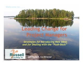 Welcome to . . .




             Leading Change for
               Project Managers
               Strategies for Introducing New Ideas
              and for Dealing with the “Push-Back”
                                       “Push-



                   Jeff Russell, Co-Director
                                 Co-
                                               © 2007, Photograph by Jeff Russell
 