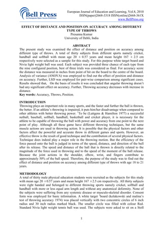 European Journal of Education and Learning, Vol.8, 2010
                                             ISSN(paper)2668-3318 ISSN(online)2668-361X
                                                                         www.BellPress.org

 EFFECT OF DISTANCE AND POSITION ON ACCURACY AMONG DIFFERENT
                        TYPE OF THROWS
                           Presanna Kumar
                       University of Dehli, India

                                         ABSTRACT
The present study was examined the effect of distance and position on accuracy among
different type of throws. A total of thirty subjects from different sports namely cricket,
handball and softball with mean age 20 ± 0.57 years and mean height 167 ± 2.5 cm
respectively were selected as a sample for this study. For this purpose white target board and
Nivia light weight ball was used. Each subject was provided three chance of each type from
the nine configured position, best of three trials was considered as final. For accuracy score
the distance was measured in inches from point of hit on the board to the centre of the board.
Analysis of variance (ANOVA) was employed to find out the effect of position and distance
on accuracy. Further, LSD was employed for pair-wise comparison among significant cases.
Results showed that, On the basis of results it was concluded that angular throwing doesn’t
had any significant effect on accuracy. Further, Throwing accuracy decreases with increase in
distance.
Key words: Accuracy, Throws, Position.

INTRODUCTION
Throwing plays an important role in many sports, and the faster and further the ball is thrown,
the better. If an athlete’s throwing is impaired, it puts him/her disadvantage when compared to
other athletes with better throwing power. 1To be (Luttgens & Hamilton 1977) a successful
netball, baseball, softball, handball, basketball and cricket player, it is necessary for the
athlete to be capable of throwing the ball with power and accuracy from one point to the next
point of play. Although all these game have different throwing techniques, but the same
muscle actions are used in throwing action. It is possible that the physical factors and other
factors affect the powerful and accurate throw in different games and sports. However, an
effective throw is the result of good technique and the contribution of several physical factors.
Technique does indeed play a major role in the throwing motion. But the efficiency of the
force passed onto the ball is judged in terms of the speed, distance, and direction of the ball
after its release. The speed and distance of the ball that is thrown is directly related to the
magnitude of the force used in throwing and to the speed of the moment of the ball release.
Because the joint actions in the shoulder, elbow, wrist, and fingers contribute to
approximately 50% of the ball speed. Therefore, the purpose of the study was to find out the
effect of distance and position on accuracy among different type of throws with age 18 to 21
years.

METHODOLOGY
A total of thirty male physical education students were recruited as the subjects for this study
with mean age 20 ± 0.57 years and mean height 167 ± 2.5 cm respectively. All thirty subjects
were right handed and belonged to different throwing sports namely cricket, softball and
handball with more or less equal arm length and without any anatomical deformity. None of
the subjects were suffering from any systemic disease or musculo-skeletal disorder. Consent
form was employed for basic information. A white target 2board (kolakowski and malina’s
test of throwing accuracy 1974) was placed vertically with two concentric circles of 6 inch
radius and 30 inch radius marked black. The smaller circle was filled with colour Red.
Standard Nivia light weight tennis ball was used. The subjects were asked to sit on a Stoll


                                               1
 