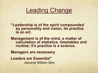 Leading Change “Leadership is of the spirit compounded by personality and vision, its practice is an art.Management is of the mind, a matter of calculation of statistics, timetables and routine; it’s practice is a science.Managers are necessaryLeaders are Essential”General William Slim 