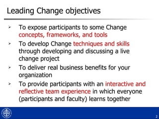 Leading Change objectives To expose participants to some Change  concepts, frameworks, and tools To develop Change  techniques and skills  through developing and discussing a live change project To deliver real business benefits for your organization  To provide participants with an  interactive and reflective team experience  in which everyone (participants and faculty) learns together 