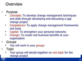 Overview Purpose Concepts:  To develop change management techniques and skills through developing and discussing a  real  change project Competence:  To apply change management frameworks and tools Capital:  To strengthen your personal networks Change : To create real business benefits at your organization Groups You will work in your  groups Topic Your group will decide together on  one topic  for the change project 