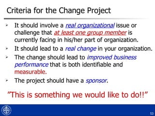 Criteria for the Change Project It should involve a  real organizational  issue or challenge that  at least one group member  is currently facing in his/her part of organization. It should lead to a  real change  in your organization. The change should lead to  improved business performance  that is both identifiable and  measurable. The project should have a  sponsor . ” This is something we would like to do!!” 