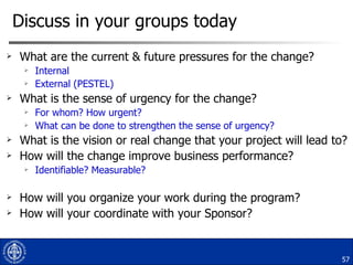 Discuss in your groups today What are the current & future pressures for the change? Internal External (PESTEL)  What is the sense of urgency for the change? For whom? How urgent? What can be done to strengthen the sense of urgency? What is the vision or real change that your project will lead to? How will the change improve business performance? Identifiable? Measurable? How will you organize your work during the program? How will your coordinate with your Sponsor? 