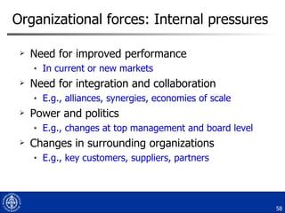 Organizational forces: Internal pressures Need for improved performance  In current or new markets Need for integration and collaboration  E.g., alliances, synergies, economies of scale Power and politics E.g., changes at top management and board level Changes in surrounding organizations E.g., key customers, suppliers, partners 