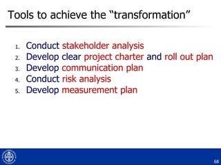 Tools to achieve the “transformation” Conduct  stakeholder analysis Develop clear  project charter  and  roll out plan Develop  communication plan Conduct  risk analysis Develop  measurement plan 