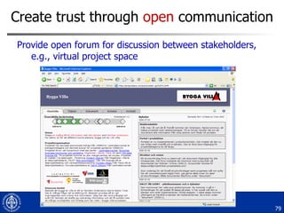 Create trust through  open  communication  Provide open forum for discussion between stakeholders, e.g., virtual project space 