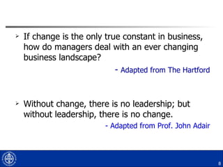 If change is the only true constant in business, how do managers deal with an ever changing business landscape? -  Adapted from The Hartford Without change, there is no leadership; but without leadership, there is no change. - Adapted from Prof. John Adair 