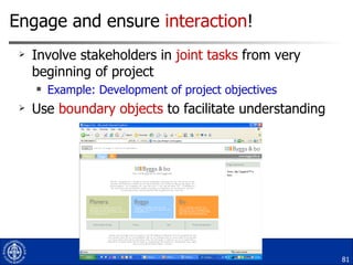 Engage and ensure  interaction ! Involve stakeholders in  joint tasks  from very beginning of project Example: Development of project objectives Use  boundary objects  to facilitate understanding 