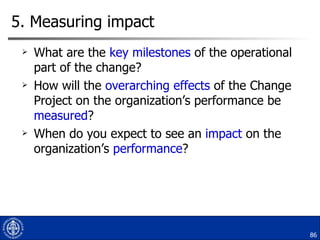 5. Measuring impact  What are the  key milestones  of the operational part of the change? How will the  overarching effects  of the Change Project on the organization’s performance be  measured ? When do you expect to see an  impact  on the organization’s  performance ? 