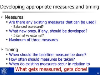 Developing appropriate measures and timing Measures Are there any existing measures that can be used? Balanced scorecard? What new ones, if any, should be developed? Internal vs external? Maximum of three measures Timing When should the baseline measure be done? How often should measures be taken? When do existing measures occur in relation to these? What gets measured, gets done! 