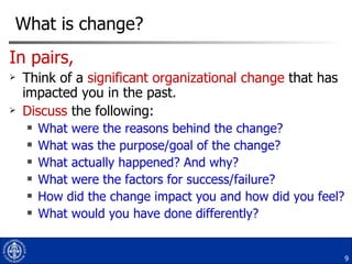 What is change? In pairs, Think of a  significant organizational change  that has impacted you in the past. Discuss  the following: What were the reasons behind the change? What was the purpose/goal of the change? What actually happened? And why?  What were the factors for success/failure? How did the change impact you and how did you feel? What would you have done differently? 