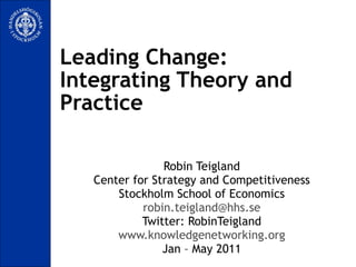 Leading Change:  Integrating Theory and Practice Robin Teigland Center for Strategy and Competitiveness Stockholm School of Economics [email_address] Twitter: RobinTeigland www.knowledgenetworking.org Jan – May 2011 