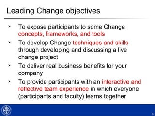 4
Leading Change objectives
 To expose participants to some Change
concepts, frameworks, and tools
 To develop Change techniques and skills
through developing and discussing a live
change project
 To deliver real business benefits for your
company
 To provide participants with an interactive and
reflective team experience in which everyone
(participants and faculty) learns together
 