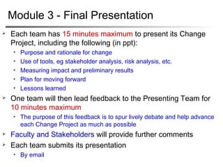 Timeline
 Sept 9 (8:00 am Stockholm): Change project statement, should
be agreed with Project Stakeholder
 Oct 7 (8:00 am Stockholm): Progress report
 Timeline to completion
 Progress to date, what achieved (Kotter, frameworks, method, sources,
etc.)
 Issues/challenges outstanding with project
 Ideas to overcome issues/challenges
 Update on communication with Stakeholder
 Module 2: Respond to feedback and develop implementation
plan
 Nov 22 (8:00 am Stockholm): Progress report
 Communication plan
 Risk analysis
 Issues / challenges and how to overcome
 Update on communication with Stakeholder
 Dec 5: Module 3 – presentation
 
