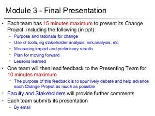 95
Module 3 - Final Presentation
 Each team has 15 minutes maximum to present its Change
Project, including the following (in ppt):
● Purpose and rationale for change
● Use of tools, eg stakeholder analysis, risk analysis, etc.
● Measuring impact and preliminary results
● Plan for moving forward
● Lessons learned
 One team will then lead feedback to the Presenting Team for
10 minutes maximum
● The purpose of this feedback is to spur lively debate and help advance
each Change Project as much as possible
 Faculty and Stakeholders will provide further comments
 Each team submits its presentation
● By email
 