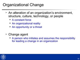 Organizational Change
 An alteration of an organization’s environment,
structure, culture, technology, or people
 A constant force
 An organizational reality
 An opportunity or a threat
 Change agent
 A person who initiates and assumes the responsibility
for leading a change in an organization
10
 