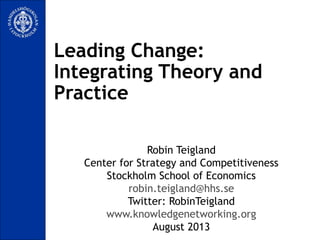Leading Change:
Integrating Theory and
Practice
Robin Teigland
Center for Strategy and Competitiveness
Stockholm School of Economics
robin.teigland@hhs.se
Twitter: RobinTeigland
www.knowledgenetworking.org
August 2013
 