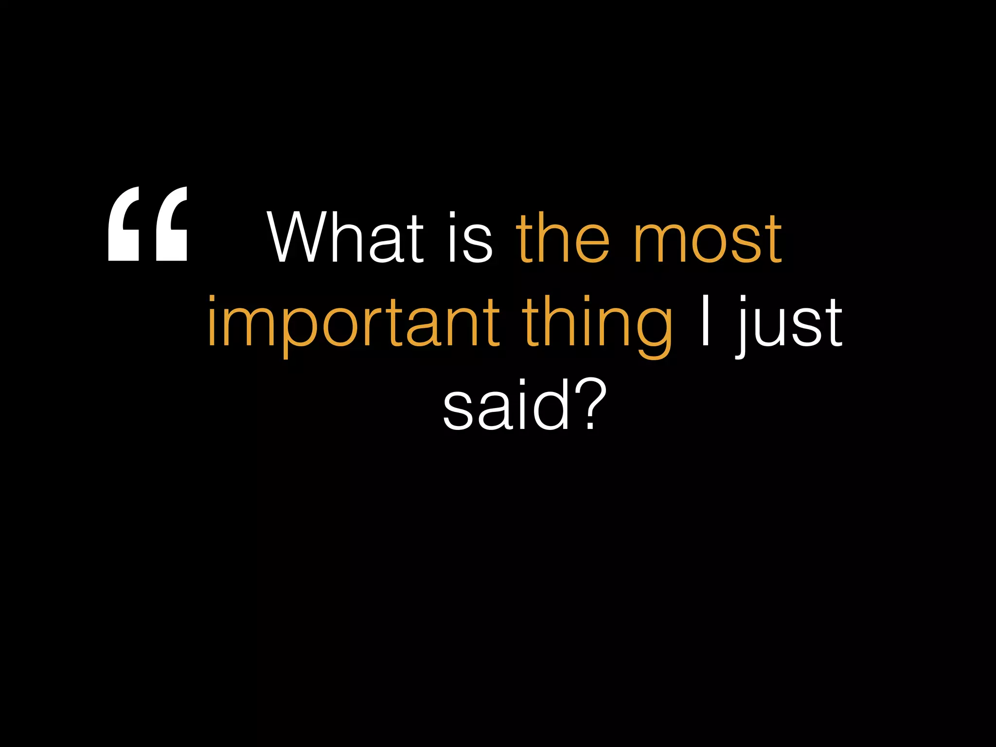 What is the most
important thing I just
said?“
 