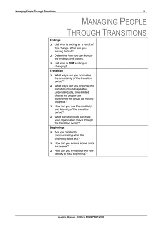 Managing People Through Transitions                                            9




                                                MANAGING PEOPLE
                                             THROUGH TRANSITIONS
                             Endings
                                 List what is ending as a result of
                                  this change. What are you
                                  leaving behind?
                                 Determine how you can honour
                                  the endings and losses.
                                 List what is NOT ending or
                                  changing?
                             Transition
                                 What ways can you normalise
                                  the uncertainty of the transition
                                  period?
                                 What ways can you organise the
                                  transition into manageable,
                                  understandable, time-limited
                                  phases so people can
                                  experience the group as making
                                  progress?
                                 How can you use the creativity
                                  and learning of the transition
                                  period?
                                 What transition tools can help
                                  your organisation move through
                                  the transition period?
                             Beginnings
                                 Are you constantly
                                  communicating what the
                                  beginning looks like?
                                 How can you ensure some quick
                                  successes?
                                 How can you symbolise the new
                                  identity or new beginning?




                                      Leading Change – © Chris THOMPSON 2009
 