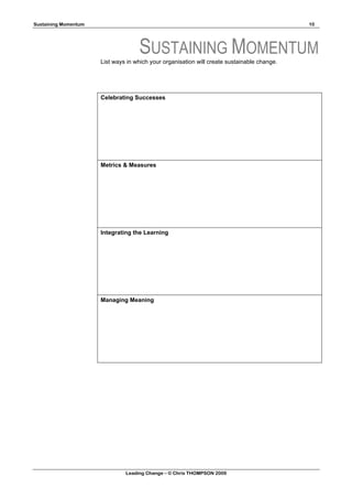 Sustaining Momentum                                                                          10




                                    SUSTAINING MOMENTUM
                      List ways in which your organisation will create sustainable change.




                      Celebrating Successes




                      Metrics & Measures




                      Integrating the Learning




                      Managing Meaning




                               Leading Change – © Chris THOMPSON 2009
 