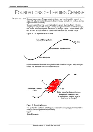 Foundations of Leading Change                                                                                  1




         FOUNDATIONS OF LEADING CHANGE
     INTRODUCTION         Change is a constant. The paradox is evident – and true. Our ability not only to
                          cope with it, but to lead and master it, determines our ability to run our lives and our
                          organisations successfully.
                          Change is about learning. Learning to adapt is great – but insufficient in that in
                          adapting, we only react to change. Leading change means that we initiate change,
                          that we are in the driving seat: we choose to change. Figure 1 shows the life cycle
                          of a product, an organisation or system, or some other way of doing things.

                          Figure 1: The Sigmoid or “S” Curve



                                        Natural Change Point
                                                                                                   Decline



                                                           Acceptance & Normalization




                                            Slow Adoption



                          Opportunities exist when we change before we have to. Change – deep change –
                          means that we move from one curve to another.




                                                 A


                            Unnatural Change                                    B
                                 Point
                                                                        Major opportunities exist when
                                                                           Individuals, systems, and
                                                                         organisations change before
                                                                             they have to change!



                          Figure 2: Changing Curves
                          The goal of this workbook is to help you execute the changes you initiate and the
                          ones you are charged with implementing.
                          Enjoy!
                          Chris Thompson




                                    Leading Change – © Chris THOMPSON 2009
 