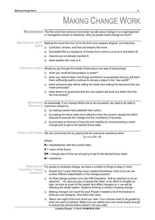 Making Change Work                                                                                             2




                                           MAKING CHANGE WORK
       RESISTANCE        The first word that comes to mind when we talk about change in an organisational
                         or managerial context is resistance. Why do people resist change so much?

  DISCIPLINE OF THE 2ND Making the move from the 1st to the 2nd curve appears illogical, not instinctive
                 CURVE
                         Confusion, tension, and loss accompany the move

                            Successful life is a sequence of moves from curve to curve at A and before B
                            Assume you’ve already reached A
                            Need leaders the most at A

    2 KINDS OF CHANGE Would you go through the hassle of learning a new way of doing things
                            when you could be losing status or power?
                            when you need to learn new things and there’s no guarantee that you will learn
                             them sufficiently well to continue to occupy a place in the “new world”?
                            when someone else will be calling the shots and making the decisions that you
                             made previously?
                            when there’s no guarantee that the new system will work any better than the
                             old one anyway?

           OVERCOMING So essentially, if our change efforts are to be successful, we need to be able to
            RESISTANCE overcome resistance
                            by making inaction less palatable than action;
                            by making the future state more attractive than the present, despite the effort
                             required to execute the change and the uncertainty of success;
                            by providing a minimum of security and visibility by communicating a smart
                             change plan to get to the desired future state.

  FORMULA FOR CHANGE We can summarise this by saying that we overcome resistance when
                                                     D x V x CP > R
                     Where:
                         D = dissatisfaction with the current state;
                         V = vision of the future;
                         CP = change plan of how we are going to get to the desired future state;
                         R = resistance.


        PRINCIPLES OF For people to embrace change, we have a number to things to keep in mind:
   SUCCESSFUL CHANGE
                       People don’t resist what they have created themselves. How much can we
          LEADERSHIP
                          involve different stakeholders in the change process?
                            As Peter Senge pointed out in the Fifth Discipline, “half an elephant is not an
                             elephant”… An obscure way of saying that when, in an effort to simplify our
                             task, we look at a part of the system and effect changes on it, we will be
                             affecting the whole system. Systems thinking is critical in leading change.
                            Making changes can insult the past. People invested a lot of themselves in
                             what you are changing. Give them their dues.
                            Never lose sight of the end result you seek. Your choices need to be guided by
                             what you want to achieve. Make sure you define your end result clearly enough
                             to ensure the domino theory doesn’t ruin your plan.
                                   Leading Change – © Chris THOMPSON 2009
 