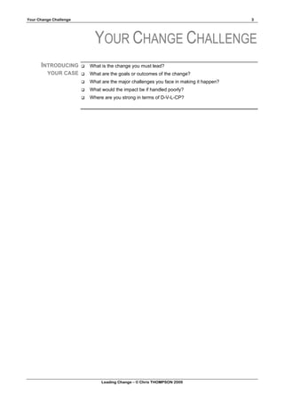 Your Change Challenge                                                                     3




                              YOUR CHANGE CHALLENGE
      INTRODUCING          What is the change you must lead?
         YOUR CASE         What are the goals or outcomes of the change?
                           What are the major challenges you face in making it happen?
                           What would the impact be if handled poorly?
                           Where are you strong in terms of D-V-L-CP?




                                 Leading Change – © Chris THOMPSON 2009
 
