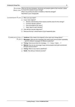 Creating the Change Plan                                                                                 8


            SYSTEMS        What are the key processes, structures and people systems that must be in place
                           to ensure the success of your change?
            ANALYSIS
                           What is top priority and what is needed to make the changes?
                           Add these to your change plan.


LEADERSHIP PLAN               Who is on your team?
                              Is your team aligned?
                               • Shared understanding of the reasons and the vision for this change?
                               • Common elevator speech?
                               • How committed to the vision?
                               • Clear roles for each member?
                              How will you maintain alignment?
                              What are the top 3 critical factors of your leadership plan.



  COMMUNICATION               Audience: Who needs to be aligned on the vision and change plans?
          PLAN                Messages: What are the messages that need to get communicated repeatedly
                               – same or different messages for different audiences?
                              Timing: How do we share the message – 1:1, 1:many, 1:team, …?
                              Method: How do we encourage 2-way communication and build commitment
                               through communication?
                              Timing: When do we need to start/finish?
                              Goals: How will you measure success?




                                    Leading Change – © Chris THOMPSON 2009
 