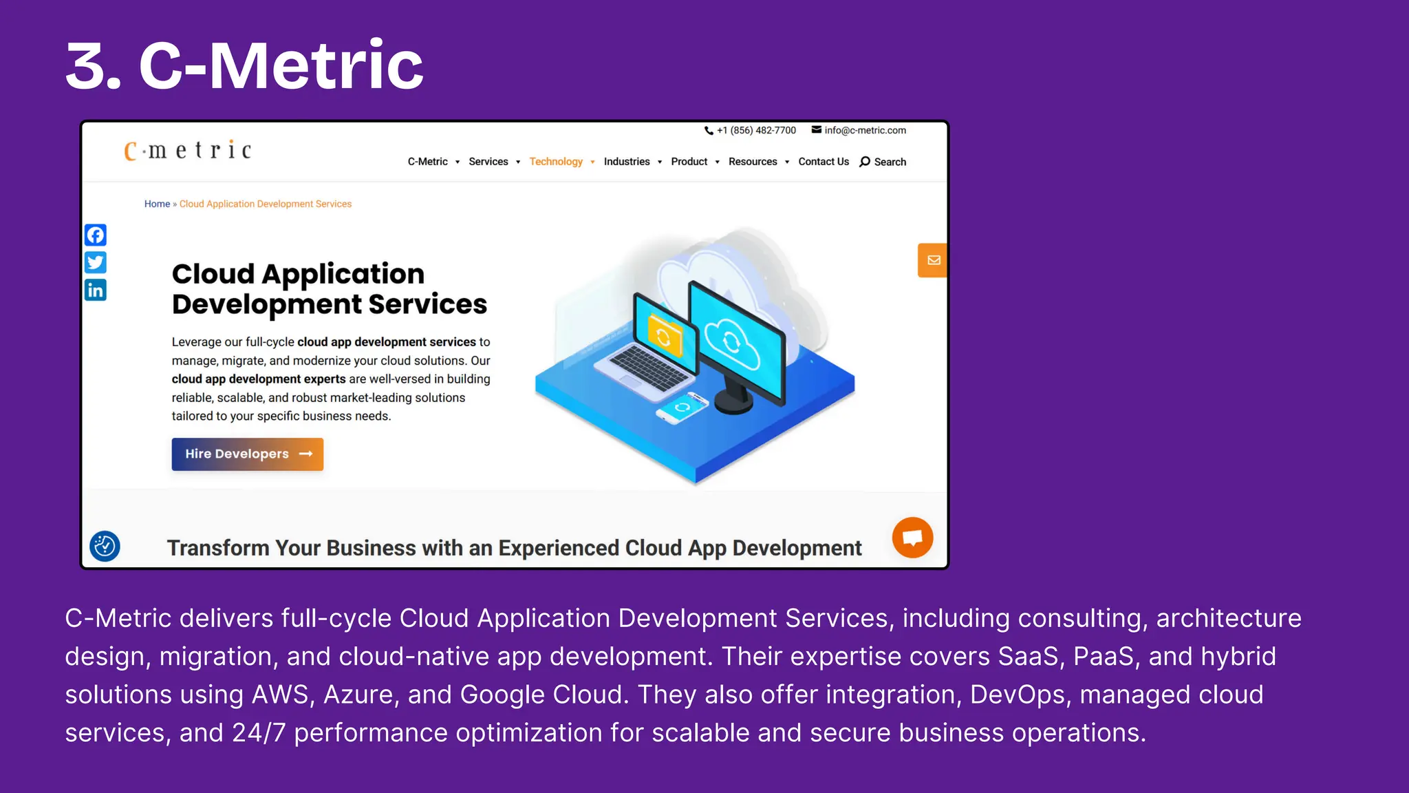 C-Metric delivers full-cycle Cloud Application Development Services, including consulting, architecture
design, migration, and cloud-native app development. Their expertise covers SaaS, PaaS, and hybrid
solutions using AWS, Azure, and Google Cloud. They also offer integration, DevOps, managed cloud
services, and 24/7 performance optimization for scalable and secure business operations.
3. C-Metric
 