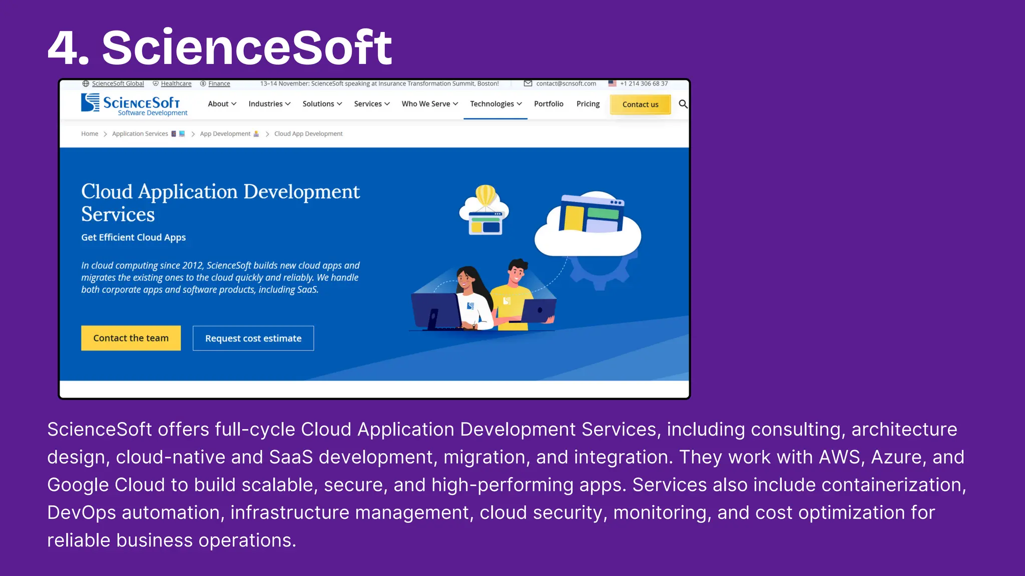 ScienceSoft offers full-cycle Cloud Application Development Services, including consulting, architecture
design, cloud-native and SaaS development, migration, and integration. They work with AWS, Azure, and
Google Cloud to build scalable, secure, and high-performing apps. Services also include containerization,
DevOps automation, infrastructure management, cloud security, monitoring, and cost optimization for
reliable business operations.
4. ScienceSoft
 