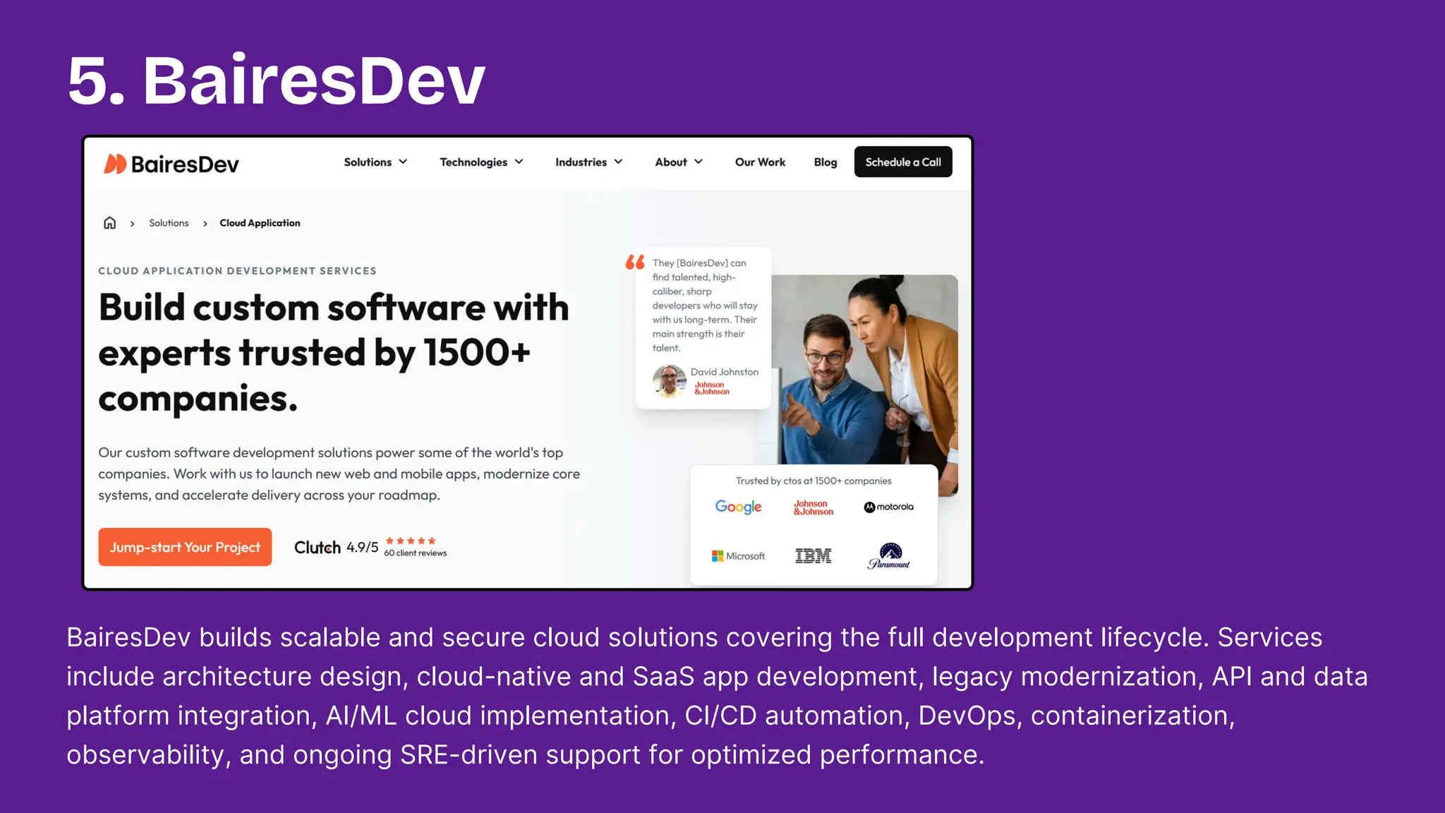 BairesDev builds scalable and secure cloud solutions covering the full development lifecycle. Services
include architecture design, cloud-native and SaaS app development, legacy modernization, API and data
platform integration, AI/ML cloud implementation, CI/CD automation, DevOps, containerization,
observability, and ongoing SRE-driven support for optimized performance.
5. BairesDev
 